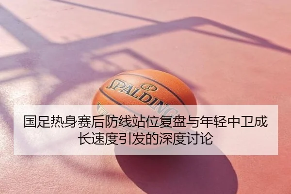 国足热身赛后防线站位复盘与年轻中卫成长速度引发的深度讨论